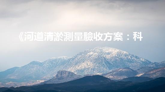 《河道清淤測量驗收方案：科學(xué)規(guī)劃，高效施工，保障水環(huán)境治理質(zhì)量》